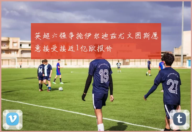 英超六强争抢伊尔迪兹尤文图斯愿意接受接近1亿欧报价
