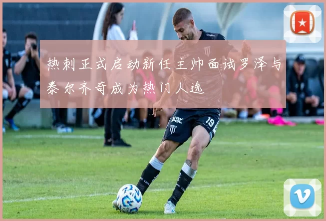 热刺正式启动新任主帅面试罗泽与泰尔齐奇成为热门人选