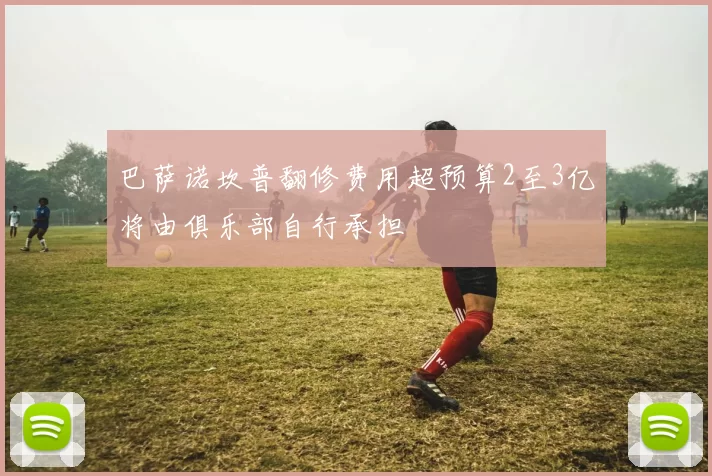 巴萨诺坎普翻修费用超预算2至3亿将由俱乐部自行承担