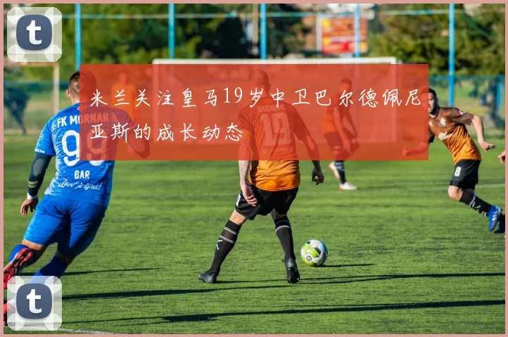 米兰关注皇马19岁中卫巴尔德佩尼亚斯的成长动态