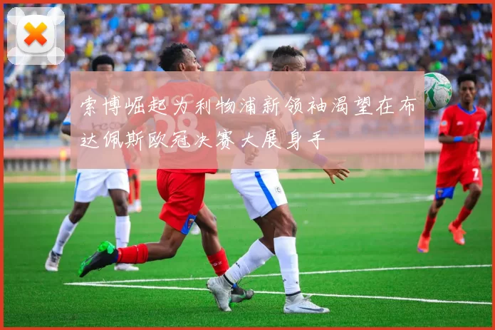 索博崛起为利物浦新领袖渴望在布达佩斯欧冠决赛大展身手