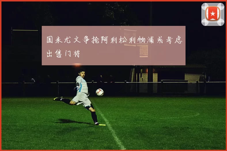 国米尤文争抢阿利松利物浦或考虑出售门将