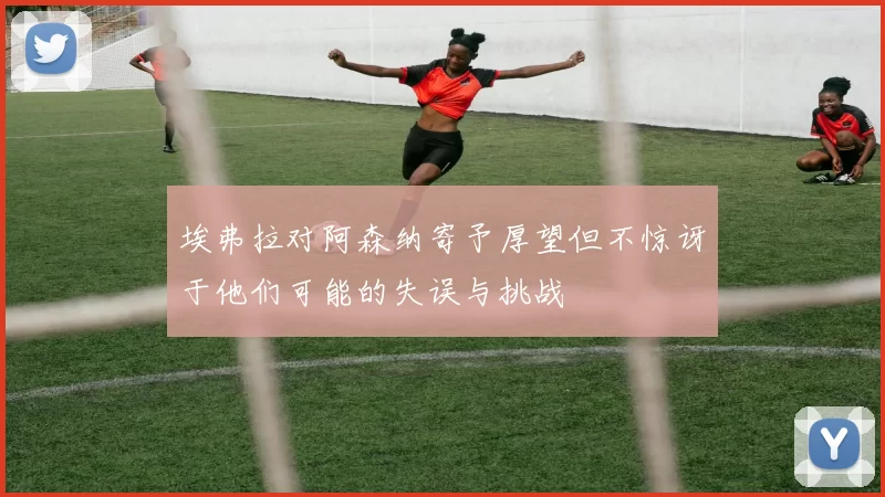 埃弗拉对阿森纳寄予厚望但不惊讶于他们可能的失误与挑战