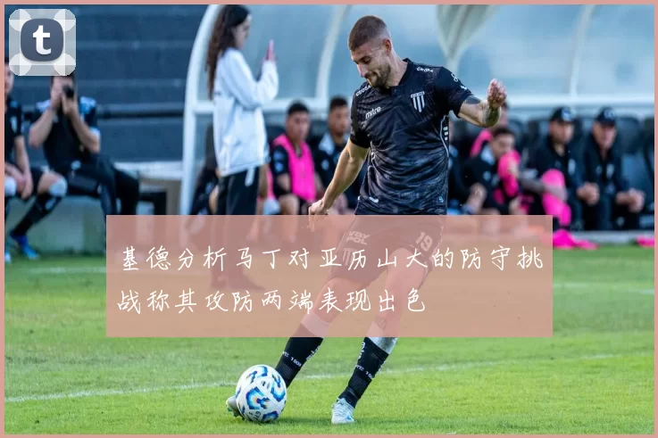 基德分析马丁对亚历山大的防守挑战称其攻防两端表现出色