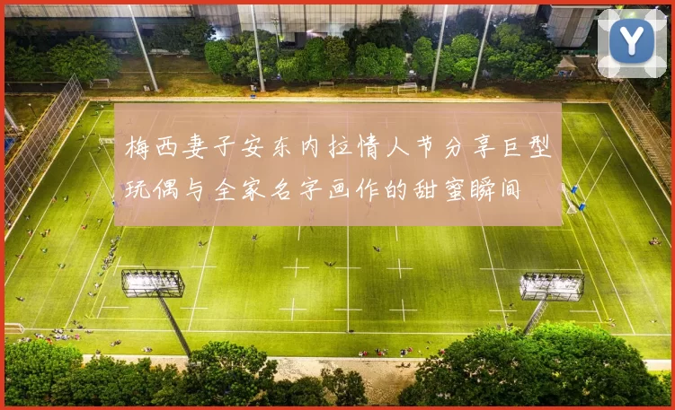 梅西妻子安东内拉情人节分享巨型玩偶与全家名字画作的甜蜜瞬间