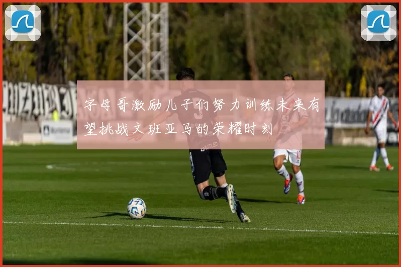 字母哥激励儿子们努力训练未来有望挑战文班亚马的荣耀时刻