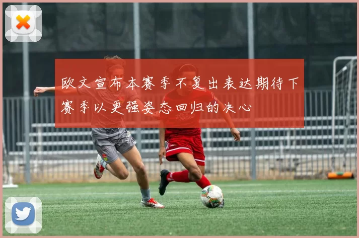 欧文宣布本赛季不复出表达期待下赛季以更强姿态回归的决心