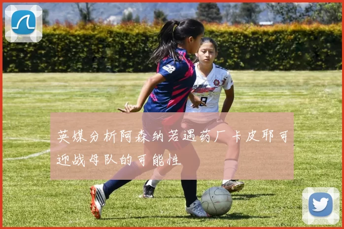 英媒分析阿森纳若遇药厂卡皮耶可迎战母队的可能性