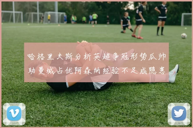 哈格里夫斯分析英超争冠形势瓜帅助曼城占优阿森纳经验不足成隐患
