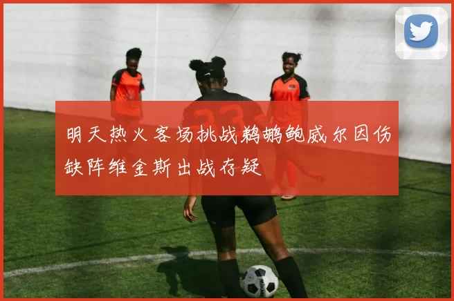 明天热火客场挑战鹈鹕鲍威尔因伤缺阵维金斯出战存疑