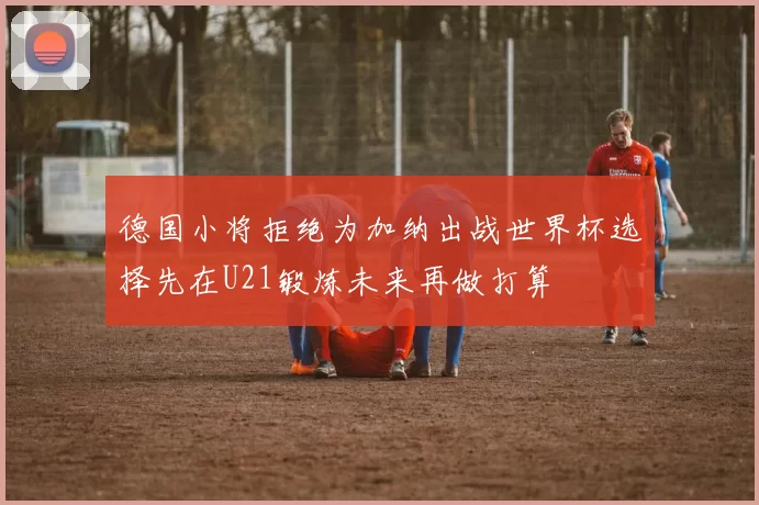 德国小将拒绝为加纳出战世界杯选择先在U21锻炼未来再做打算