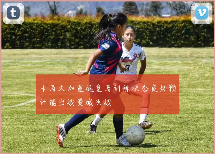 卡马文加重返皇马训练状态良好预计能出战曼城决战