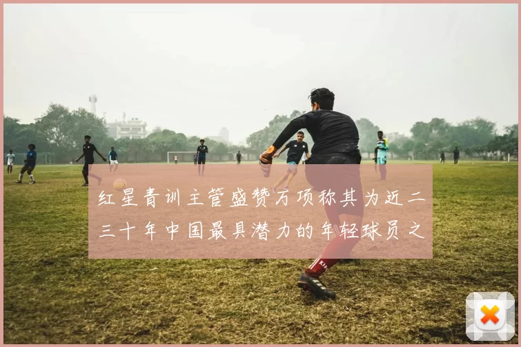 红星青训主管盛赞万项称其为近二三十年中国最具潜力的年轻球员之一