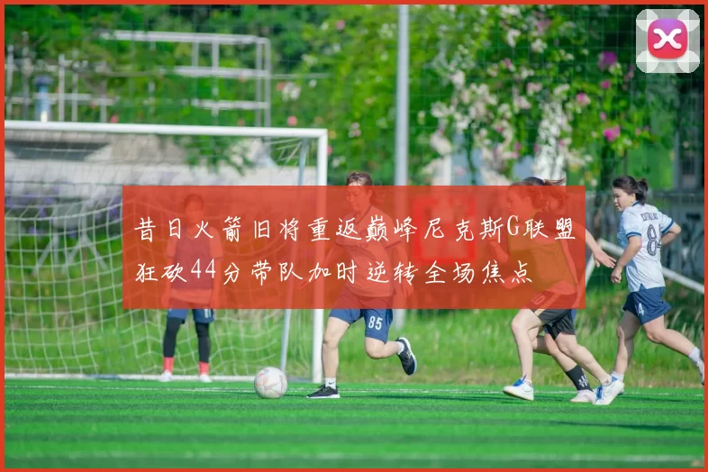昔日火箭旧将重返巅峰尼克斯G联盟狂砍44分带队加时逆转全场焦点