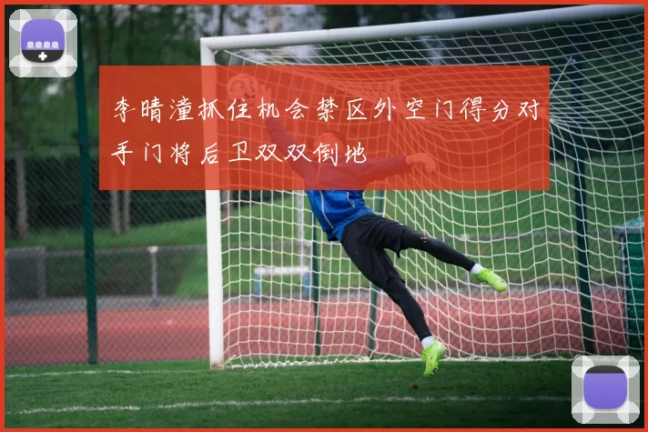 李晴潼抓住机会禁区外空门得分对手门将后卫双双倒地
