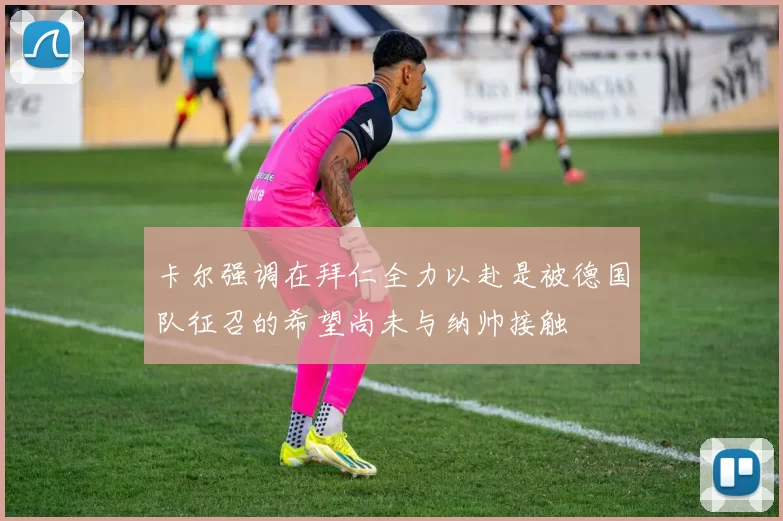 卡尔强调在拜仁全力以赴是被德国队征召的希望尚未与纳帅接触