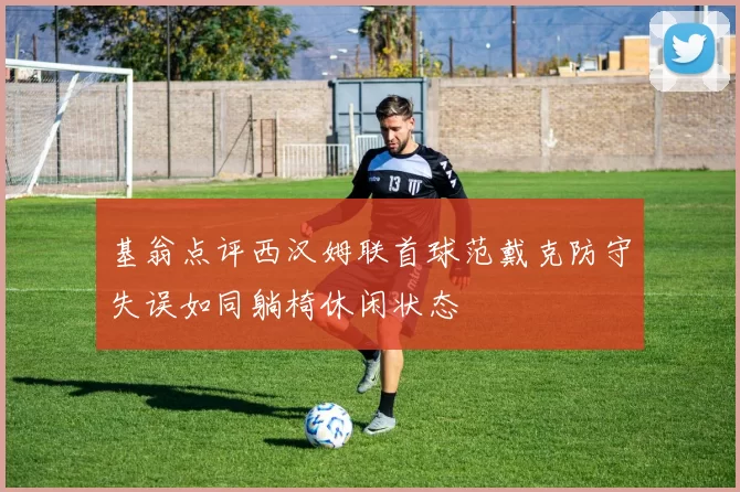 基翁点评西汉姆联首球范戴克防守失误如同躺椅休闲状态